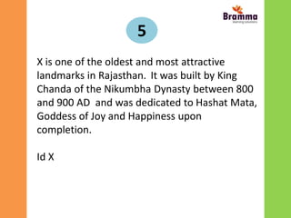 5
X is one of the oldest and most attractive
landmarks in Rajasthan. It was built by King
Chanda of the Nikumbha Dynasty between 800
and 900 AD and was dedicated to Hashat Mata,
Goddess of Joy and Happiness upon
completion.
Id X
 