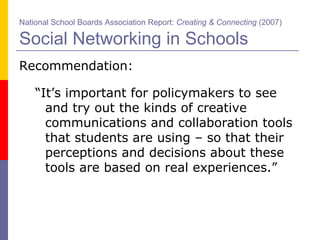 Recommendation: “ It’s important for policymakers to see and try out the kinds of creative communications and collaboration tools that students are using – so that their perceptions and decisions about these tools are based on real experiences.” National School Boards Association Report:  Creating & Connecting  (2007)   Social Networking in Schools 