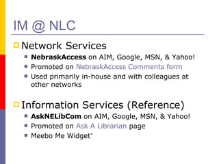 IM @ NLC Network Services NebraskAccess  on AIM, Google, MSN, & Yahoo! Promoted on  NebraskAccess Comments form  Used primarily in-house and with colleagues at other networks Information Services (Reference) AskNELibCom  on AIM, Google, MSN, & Yahoo! Promoted on  Ask A Librarian  page  Meebo Me Widget * 