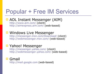 Popular + Free IM Services AOL Instant Messenger (AIM) http://www.aim.com/  (client) http://aimexpress.aim.com/  (web-based) Windows Live Messenger http://messenger.msn.com/Download/  (client) http://webmessenger.msn.com/  (web-based) Yahoo! Messenger   http://messenger.yahoo.com/  (client) http://webmessenger.yahoo.com/  (web-based) Gmail http://mail.google.com  (web-based) 