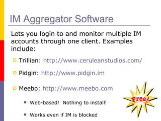 IM Aggregator Software Trillian:  http://www.ceruleanstudios.com/ Pidgin:  http://www.pidgin.im Meebo:  http://www.meebo.com Web-based!  Nothing to install! Works even if IM is blocked Used by NLC staff Lets you login to and monitor multiple IM accounts through one client. Examples include: 