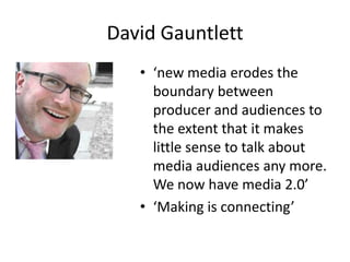 David Gauntlett
   • ‘new media erodes the
     boundary between
     producer and audiences to
     the extent that it makes
     little sense to talk about
     media audiences any more.
     We now have media 2.0’
   • ‘Making is connecting’
 