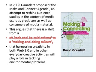 • In 2008 Gauntlett proposed 'the
  Make and Connect Agenda', an
  attempt to rethink audience
  studies in the context of media
  users as producers as well as
  consumers of media material.
• This argues that there is a shift
  from a


• that harnessing creativity in
  both Web 2.0 and in other
  everyday creative activities will
  play a role in tackling
  environmental problems.
 