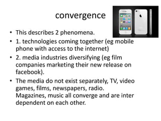 convergence
• This describes 2 phenomena.
• 1. technologies coming together (eg mobile
  phone with access to the internet)
• 2. media industries diversifying (eg film
  companies marketing their new release on
  facebook).
• The media do not exist separately, TV, video
  games, films, newspapers, radio.
  Magazines, music all converge and are inter
  dependent on each other.
 