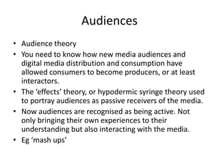 Audiences
• Audience theory
• You need to know how new media audiences and
  digital media distribution and consumption have
  allowed consumers to become producers, or at least
  interactors.
• The ‘effects’ theory, or hypodermic syringe theory used
  to portray audiences as passive receivers of the media.
• Now audiences are recognised as being active. Not
  only bringing their own experiences to their
  understanding but also interacting with the media.
• Eg ‘mash ups’
 