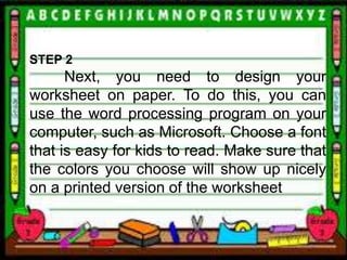 STEP 2
Next, you need to design your
worksheet on paper. To do this, you can
use the word processing program on your
computer, such as Microsoft. Choose a font
that is easy for kids to read. Make sure that
the colors you choose will show up nicely
on a printed version of the worksheet
 