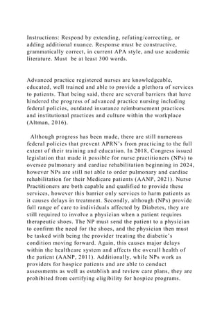 Instructions: Respond by extending, refuting/correcting, or
adding additional nuance. Response must be constructive,
grammatically correct, in current APA style, and use academic
literature. Must be at least 300 words.
Advanced practice registered nurses are knowledgeable,
educated, well trained and able to provide a plethora of services
to patients. That being said, there are several barriers that have
hindered the progress of advanced practice nursing including
federal policies, outdated insurance reimbursement practices
and institutional practices and culture within the workplace
(Altman, 2016).
Although progress has been made, there are still numerous
federal policies that prevent APRN’s from practicing to the full
extent of their training and education. In 2018, Congress issued
legislation that made it possible for nurse practitioners (NPs) to
oversee pulmonary and cardiac rehabilitation beginning in 2024,
however NPs are still not able to order pulmonary and cardiac
rehabilitation for their Medicare patients (AANP, 2021). Nurse
Practitioners are both capable and qualified to provide these
services, however this barrier only services to harm patients as
it causes delays in treatment. Secondly, although (NPs) provide
full range of care to individuals affected by Diabetes, they are
still required to involve a physician when a patient requires
therapeutic shoes. The NP must send the patient to a physician
to confirm the need for the shoes, and the physician then must
be tasked with being the provider treating the diabetic’s
condition moving forward. Again, this causes major delays
within the healthcare system and affects the overall health of
the patient (AANP, 2011). Additionally, while NPs work as
providers for hospice patients and are able to conduct
assessments as well as establish and review care plans, they are
prohibited from certifying eligibility for hospice programs.
 