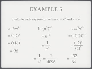 EXAMPLE 5
  Evaluate each expression when m = -2 and n = 4.

        4                3 −2                  5    −3
a. 6m               b. (n )               c. m n
                           −6                           −3
= 6(−2)   4
                      =n                = (−2) (4)
                                               5



= 6(16)                 1                   (−2)    5

                      = 6                 =      3
                       n                     (4)
 = 96
                   1    1                −32
                 = 6 =                 =
                  4    4096              64
 