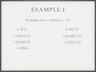 EXAMPLE 1
               Evaluate for x = .8 and y = 1.2.

           2                                              3   2
  a. 3x y                                  b. (4x) y

= 3(.8) (1.2)
       2
                                         = [4(.8)] (1.2)
                                                      3               2


= 3(.64)(1.2)                            = (3.2) (1.2)
                                                  3               2


  = 2.304
 