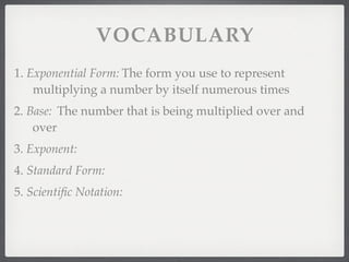 VOCABULARY
1. Exponential Form: The form you use to represent
    multiplying a number by itself numerous times
2. Base: The number that is being multiplied over and
    over
3. Exponent:
4. Standard Form:
5. Scientiﬁc Notation:
 