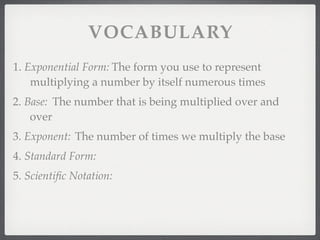 VOCABULARY
1. Exponential Form: The form you use to represent
    multiplying a number by itself numerous times
2. Base: The number that is being multiplied over and
    over
3. Exponent: The number of times we multiply the base
4. Standard Form:
5. Scientiﬁc Notation:
 