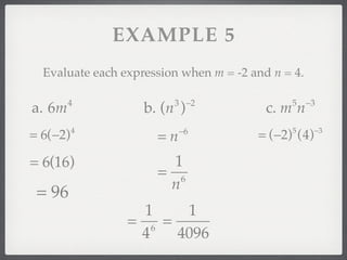 EXAMPLE 5
  Evaluate each expression when m = -2 and n = 4.

        4                3 −2                 5     −3
a. 6m               b. (n )               c. m n
                           −6                        −3
= 6(−2)   4
                      =n                = (−2) (4)
                                              5



= 6(16)                 1
                      = 6
                       n
 = 96
                   1    1
                 = 6 =
                  4    4096
 