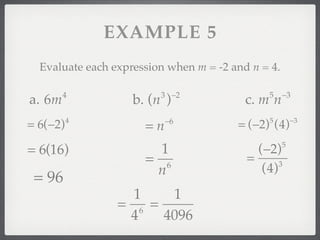 EXAMPLE 5
  Evaluate each expression when m = -2 and n = 4.

        4                3 −2                  5    −3
a. 6m               b. (n )               c. m n
                           −6                           −3
= 6(−2)   4
                      =n                = (−2) (4)
                                               5



= 6(16)                 1                   (−2)    5

                      = 6                 =      3
                       n                     (4)
 = 96
                   1    1
                 = 6 =
                  4    4096
 