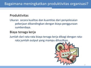 Bagaimana meningkatkan produktivitas organisasi?

   Produktivitas
   Ukuran secara kualitas dan kuantitas dari penyelesaian
      pekerjaan dibandingkan dengan biaya penggunaan
      sumberdaya.
   Biaya tenaga kerja
   Jumlah dari rata-rata biaya tenaga kerja dibagi dengan rata-
      rata jumlah output yang mampu dihasilkan.




                                                                  17
 