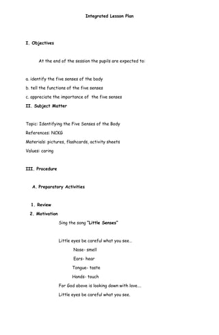 Integrated Lesson Plan
I. Objectives
At the end of the session the pupils are expected to:
a. identify the five senses of the body
b. tell the functions of the five senses
c. appreciate the importance of the five senses
II. Subject Matter
Topic: Identifying the Five Senses of the Body
References: NCKG
Materials: pictures, flashcards, activity sheets
Values: caring
III. Procedure
A. Preparatory Activities
1. Review
2. Motivation
Sing the song “Little Senses”
Little eyes be careful what you see…
Nose- smell
Ears- hear
Tongue- taste
Hands- touch
For God above is looking down with love….
Little eyes be careful what you see.
 