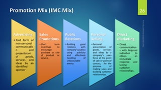 Promotion Mix (IMC Mix) 26
Advertising
• Paid form of
non-personal
communicatio
n and
presentation
of goods,
services and
ideas by an
identified
sponsor.
Sales
Promotions
•Short term
incentives to
encourage
purchase or sale
of product or
service.
Public
Relations
•Building good
relations with
company’s publics
using publicity
and effectively
handling of
unfavourable
events.
Personal
Selling
•Personal
presentation of
goods, services
and ideas by a
company’s sales
force at the point
of sale or point of
contact, for the
purpose of
making sales and
building customer
relationships.
Direct
Marketing
• Direct
communication
s with targeted
individual to
obtain an
immediate
response and
lasting
customer
relationships.
 