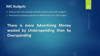 IMC Budgets
 What are the rule-of-thumb methods used for setting IMC budgets?
 How would a company evaluate the effectiveness of it’s IMC budget?
28
There is more Advertising Money
wasted by Underspending than by
Overspending
 