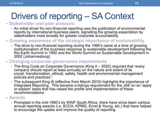 Drivers of reporting – SA Context
• Stakeholder and peer pressure
• An initial driver fro non-financial reporting was the publication of environmental
reports by international business peers, signalling the growing expectation by
stakeholders more broadly for greater corporate accountability
• Growing awareness of the strategic importance of sustainability
• The drive to non-financial reporting during the 1990‟s came at a time of growing
institutionalism of the business response to sustainable development following the
Rio Earth Summit in 1992 and the World Summit on Sustainable Development in
2002 (Johannesburg)
• Changing corporate governance requirements
• The King Code on Corporate Governance (King II – 2002) required that „every
company should report at least annually on the nature and extent of its
social, transformation, ethical, safety, health and environmental management
policies and practices”;
• The subsequent King III (effective from March 2010) highlights the importance of
Integrated Reporting. This became a listings requirement for the JSE on an „apply
or explain‟ basis that has raised the profile and implementation of these
recommendations
• Awards
• Prompted in the mid-1990‟s by WWF South Africa, there have since been various
annual reporting awards (i.e. ACCA, KPMG, Ernst & Young, etc.) that have helped
to encourage the uptake and improve the quality of reporting
01/04/2013 Next Generation Consultants 13
 