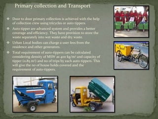 Primary collection and Transport
 Door to door primary collection is achieved with the help
of collection crew using tricycles or auto tippers.
 Auto tipper are advanced system and provides a better
coverage and efficiency. They have provision to store the
waste separately into wet waste and dry waste.
 Urban Local bodies can charge a user fees from the
residence and other generators.
 Total requirement of auto-tippers can be calculated
considering density of MSW as 400 kg/m3 and capacity of
tipper (0.85 m3) and no of trips by each auto-tippers. This
will give the no of house holds covered and the
requirement of auto-tippers.
 