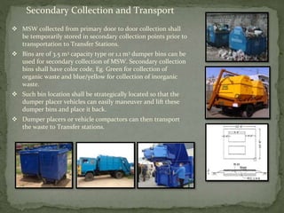 Secondary Collection and Transport
 MSW collected from primary door to door collection shall
be temporarily stored in secondary collection points prior to
transportation to Transfer Stations.
 Bins are of 3.5 m3 capacity type or 1.1 m3 dumper bins can be
used for secondary collection of MSW. Secondary collection
bins shall have color code, Eg. Green for collection of
organic waste and blue/yellow for collection of inorganic
waste.
 Such bin location shall be strategically located so that the
dumper placer vehicles can easily maneuver and lift these
dumper bins and place it back.
 Dumper placers or vehicle compactors can then transport
the waste to Transfer stations.
 