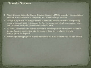 Transfer Stations
 Waste transfer station facility are designed to received MSW secondary transportation
vehicles, where the waste is compacted and loaded to larger vehicles.
 The primary reason for using a transfer station is to reduce the cost of transporting
waste to disposal facility. It reduces the fuel consumption, vehicle maintenance cost
and produces less traffic, air emission and road wear.
 At some transfer stations workers screen the incoming wastes on conveyor system or
tipping floors or in receiving pits. Screening is done for recyclables or waste
inappropriate for disposal.
 Screening for inappropriate waste is more efficient at transfer stations than in landfill.
 