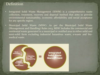 Definition
• Integrated Solid Waste Management (ISWM) is a comprehensive waste
collection, treatment, recovery and disposal method that aims to provide
environmental sustainability, economic affordability and social acceptance
for any specific region.
• Municipal Solid Waste (MSW): As per the Municipal Solid Waste
(Management and Handling) Rules 2013, MSW Includes the commercial and
residential waste generated in a municipal or notified area in either solid and
semi-solid form excluding industrial hazardous waste, e-waste and bio-
medical waste.
 