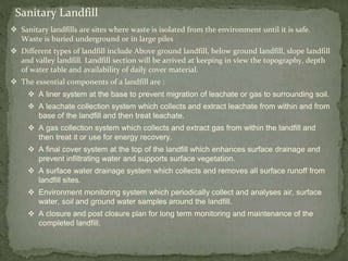 Sanitary Landfill
 Sanitary landfills are sites where waste is isolated from the environment until it is safe.
Waste is buried underground or in large piles
 Different types of landfill include Above ground landfill, below ground landfill, slope landfill
and valley landfill. Landfill section will be arrived at keeping in view the topography, depth
of water table and availability of daily cover material.
 The essential components of a landfill are :
 A liner system at the base to prevent migration of leachate or gas to surrounding soil.
 A leachate collection system which collects and extract leachate from within and from
base of the landfill and then treat leachate.
 A gas collection system which collects and extract gas from within the landfill and
then treat it or use for energy recovery.
 A final cover system at the top of the landfill which enhances surface drainage and
prevent infiltrating water and supports surface vegetation.
 A surface water drainage system which collects and removes all surface runoff from
landfill sites.
 Environment monitoring system which periodically collect and analyses air, surface
water, soil and ground water samples around the landfill.
 A closure and post closure plan for long term monitoring and maintenance of the
completed landfill.
 