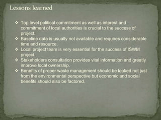 Lessons learned
 Top level political commitment as well as interest and
commitment of local authorities is crucial to the success of
project.
 Baseline data is usually not available and requires considerable
time and resource.
 Local project team is very essential for the success of ISWM
project.
 Stakeholders consultation provides vital information and greatly
improve local ownership.
 Benefits of proper waste management should be looked not just
from the environmental perspective but economic and social
benefits should also be factored.
 