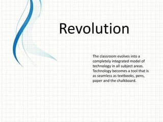 Revolution
The classroom evolves into a
completely integrated model of
technology in all subject areas.
Technology becomes a tool that is
as seamless as textbooks, pens,
paper and the chalkboard.
 