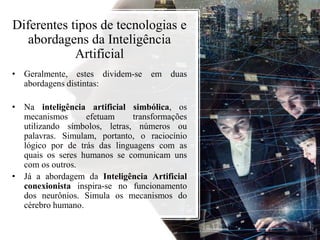 Diferentes tipos de tecnologias e
abordagens da Inteligência
Artificial
• Geralmente, estes dividem-se em duas
abordagens distintas:
• Na inteligência artificial simbólica, os
mecanismos efetuam transformações
utilizando símbolos, letras, números ou
palavras. Simulam, portanto, o raciocínio
lógico por de trás das linguagens com as
quais os seres humanos se comunicam uns
com os outros.
• Já a abordagem da Inteligência Artificial
conexionista inspira-se no funcionamento
dos neurônios. Simula os mecanismos do
cérebro humano.
 