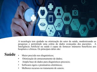 Saúde
A tecnologia tem ajudado na otimização do setor da saúde, modernizando as
pesquisas e permitindo uma coleta de dados avançadas dos pacientes. A
Inteligência Artificial na saúde é capaz de fornecer inúmeros benefícios aos
hospitais e clínicas. Os principais deles são:
• Maior precisão nos diagnósticos;
• Otimização do armazenamento de dados;
• Ampla base de dados para diagnósticos precoces;
• Softwares ágeis e prontuários eletrônicos;
• Melhores recursos no tratamento de cancro.
 