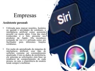 Empresas
Assistente pessoal:
• Utilizada para marcar reuniões, horários
na agenda e atividades do cotidiano, a
inteligência artificial como assistente
pessoal vai muito além. Uma das mais
conhecidas é a Siri, presente nos
produtos da Apple. Ela reconhece
comando de voz e é utilizada como um
facilitador para diferentes funções
cotidianas.
• Em razão do aprendizado da máquina de
inteligência artificial, esse tipo de
software costuma ser constantemente
atualizado. Com os dados de preferência,
ele antecipa as solicitações com base na
tendência de comportamento de cada
pessoa, ou seja, a experiência do usuário
tende sempre a melhorar.
 