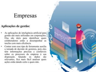 Empresas
Aplicações de gestão:
• As aplicações de inteligência artificial para
gestão são mais utilizadas em corporações.
Elas são úteis para identificar quais
colaboradores estão a desempenhar as
tarefas com mais eficiência.
• Contar com esse tipo de ferramenta auxilia
a tomada de decisão de gestores, pois eles
têm informações precisas e confiáveis
sobre os processos da empresa à sua
disposição. Quando os dados são
relevantes, fica mais fácil analisar quais
ações estão dando certo e quais não.
 