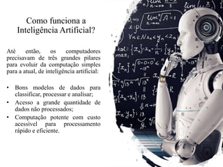 Como funciona a
Inteligência Artificial?
Até então, os computadores
precisavam de três grandes pilares
para evoluir da computação simples
para a atual, de inteligência artificial:
• Bons modelos de dados para
classificar, processar e analisar;
• Acesso a grande quantidade de
dados não processados;
• Computação potente com custo
acessível para processamento
rápido e eficiente.
 