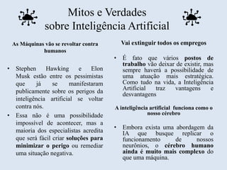 Mitos e Verdades
sobre Inteligência Artificial
As Máquinas vão se revoltar contra
humanos
• Stephen Hawking e Elon
Musk estão entre os pessimistas
que já se manifestaram
publicamente sobre os perigos da
inteligência artificial se voltar
contra nós.
• Essa não é uma possibilidade
impossível de acontecer, mas a
maioria dos especialistas acredita
que será fácil criar soluções para
minimizar o perigo ou remediar
uma situação negativa.
Vai extinguir todos os empregos
• É fato que vários postos de
trabalho vão deixar de existir, mas
sempre haverá a possibilidade de
uma atuação mais estratégica.
Como tudo na vida, a Inteligência
Artificial traz vantagens e
desvantagens
A inteligência artificial funciona como o
nosso cérebro
• Embora exista uma abordagem da
IA que busque replicar o
funcionamento de nossos
neurônios, o cérebro humano
ainda é muito mais complexo do
que uma máquina.
 