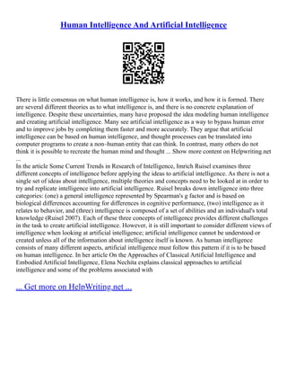 Human Intelligence And Artificial Intelligence
There is little consensus on what human intelligence is, how it works, and how it is formed. There
are several different theories as to what intelligence is, and there is no concrete explanation of
intelligence. Despite these uncertainties, many have proposed the idea modeling human intelligence
and creating artificial intelligence. Many see artificial intelligence as a way to bypass human error
and to improve jobs by completing them faster and more accurately. They argue that artificial
intelligence can be based on human intelligence, and thought processes can be translated into
computer programs to create a non–human entity that can think. In contrast, many others do not
think it is possible to recreate the human mind and thought ... Show more content on Helpwriting.net
...
In the article Some Current Trends in Research of Intelligence, Imrich Ruisel examines three
different concepts of intelligence before applying the ideas to artificial intelligence. As there is not a
single set of ideas about intelligence, multiple theories and concepts need to be looked at in order to
try and replicate intelligence into artificial intelligence. Ruisel breaks down intelligence into three
categories: (one) a general intelligence represented by Spearman's g factor and is based on
biological differences accounting for differences in cognitive performance, (two) intelligence as it
relates to behavior, and (three) intelligence is composed of a set of abilities and an individual's total
knowledge (Ruisel 2007). Each of these three concepts of intelligence provides different challenges
in the task to create artificial intelligence. However, it is still important to consider different views of
intelligence when looking at artificial intelligence; artificial intelligence cannot be understood or
created unless all of the information about intelligence itself is known. As human intelligence
consists of many different aspects, artificial intelligence must follow this pattern if it is to be based
on human intelligence. In her article On the Approaches of Classical Artificial Intelligence and
Embodied Artificial Intelligence, Elena Nechita explains classical approaches to artificial
intelligence and some of the problems associated with
... Get more on HelpWriting.net ...
 