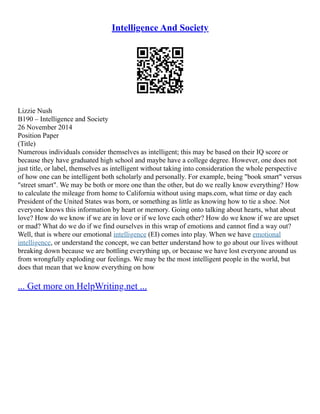 Intelligence And Society
Lizzie Nush
B190 – Intelligence and Society
26 November 2014
Position Paper
(Title)
Numerous individuals consider themselves as intelligent; this may be based on their IQ score or
because they have graduated high school and maybe have a college degree. However, one does not
just title, or label, themselves as intelligent without taking into consideration the whole perspective
of how one can be intelligent both scholarly and personally. For example, being "book smart" versus
"street smart". We may be both or more one than the other, but do we really know everything? How
to calculate the mileage from home to California without using maps.com, what time or day each
President of the United States was born, or something as little as knowing how to tie a shoe. Not
everyone knows this information by heart or memory. Going onto talking about hearts, what about
love? How do we know if we are in love or if we love each other? How do we know if we are upset
or mad? What do we do if we find ourselves in this wrap of emotions and cannot find a way out?
Well, that is where our emotional intelligence (EI) comes into play. When we have emotional
intelligence, or understand the concept, we can better understand how to go about our lives without
breaking down because we are bottling everything up, or because we have lost everyone around us
from wrongfully exploding our feelings. We may be the most intelligent people in the world, but
does that mean that we know everything on how
... Get more on HelpWriting.net ...
 