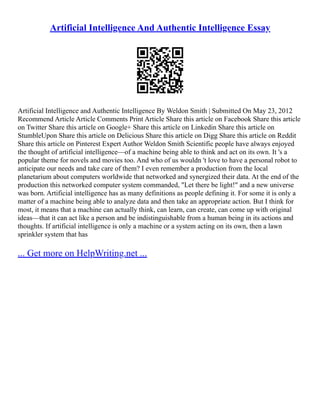 Artificial Intelligence And Authentic Intelligence Essay
Artificial Intelligence and Authentic Intelligence By Weldon Smith | Submitted On May 23, 2012
Recommend Article Article Comments Print Article Share this article on Facebook Share this article
on Twitter Share this article on Google+ Share this article on Linkedin Share this article on
StumbleUpon Share this article on Delicious Share this article on Digg Share this article on Reddit
Share this article on Pinterest Expert Author Weldon Smith Scientific people have always enjoyed
the thought of artificial intelligence––of a machine being able to think and act on its own. It 's a
popular theme for novels and movies too. And who of us wouldn 't love to have a personal robot to
anticipate our needs and take care of them? I even remember a production from the local
planetarium about computers worldwide that networked and synergized their data. At the end of the
production this networked computer system commanded, "Let there be light!" and a new universe
was born. Artificial intelligence has as many definitions as people defining it. For some it is only a
matter of a machine being able to analyze data and then take an appropriate action. But I think for
most, it means that a machine can actually think, can learn, can create, can come up with original
ideas––that it can act like a person and be indistinguishable from a human being in its actions and
thoughts. If artificial intelligence is only a machine or a system acting on its own, then a lawn
sprinkler system that has
... Get more on HelpWriting.net ...
 