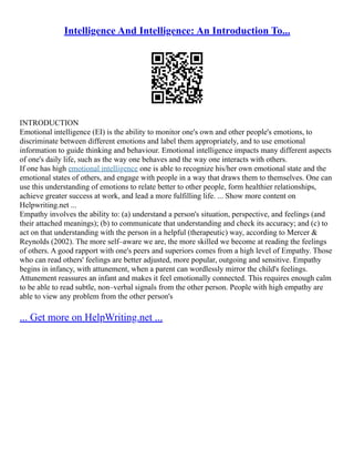 Intelligence And Intelligence: An Introduction To...
INTRODUCTION
Emotional intelligence (EI) is the ability to monitor one's own and other people's emotions, to
discriminate between different emotions and label them appropriately, and to use emotional
information to guide thinking and behaviour. Emotional intelligence impacts many different aspects
of one's daily life, such as the way one behaves and the way one interacts with others.
If one has high emotional intelligence one is able to recognize his/her own emotional state and the
emotional states of others, and engage with people in a way that draws them to themselves. One can
use this understanding of emotions to relate better to other people, form healthier relationships,
achieve greater success at work, and lead a more fulfilling life. ... Show more content on
Helpwriting.net ...
Empathy involves the ability to: (a) understand a person's situation, perspective, and feelings (and
their attached meanings); (b) to communicate that understanding and check its accuracy; and (c) to
act on that understanding with the person in a helpful (therapeutic) way, according to Mercer &
Reynolds (2002). The more self–aware we are, the more skilled we become at reading the feelings
of others. A good rapport with one's peers and superiors comes from a high level of Empathy. Those
who can read others' feelings are better adjusted, more popular, outgoing and sensitive. Empathy
begins in infancy, with attunement, when a parent can wordlessly mirror the child's feelings.
Attunement reassures an infant and makes it feel emotionally connected. This requires enough calm
to be able to read subtle, non–verbal signals from the other person. People with high empathy are
able to view any problem from the other person's
... Get more on HelpWriting.net ...
 