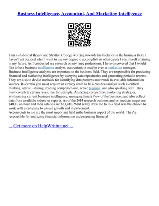 Business Intelligence, Accountant, And Marketing Intelligence
I am a student at Bryant and Stratton College working towards his bachelor in the business field. I
haven't yet decided what I want to use my degree to accomplish or what career I see myself attaining
in my future. As I conducted my research on my three professions, I have discovered that I would
like to be a business intelligence analyst, accountant, or maybe even a marketing manager.
Business intelligence analysts are important to the business field. They are responsible for producing
financial and marketing intelligence by querying data repositories and generating periodic reports.
They are also to devise methods for identifying data patterns and trends in available information
sources. Its certain you must acquire or already attain to be a business analyst such as critical
thinking, active listening, reading comprehension, active learning, and also speaking well. They
must complete certain tasks, like for example, Analyzing competitive marketing strategies,
synthesizing current business intelligence, managing timely flow of the business, and also collect
data from available industries reports. As of the 2014 research business analyst median wages are
$40.10 an hour and their salaries are $83,410. What really drew me to this field was the chance to
work with a company to ensure growth and improvement.
Accountants to me are the most important field in the business aspect of the world. They're
responsible for analyzing financial information and preparing financial
... Get more on HelpWriting.net ...
 