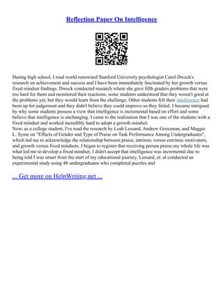 Reflection Paper On Intelligence
During high school, I read world renowned Stanford University psychologist Carol Dweck's
research on achievement and success and I have been immediately fascinated by her growth versus
fixed mindset findings. Dweck conducted research where she gave fifth graders problems that were
too hard for them and monitored their reactions; some students understood that they weren't good at
the problems yet, but they would learn from the challenge. Other students felt their intelligence had
been up for judgement and they didn't believe they could improve so they failed. I became intrigued
by why some students possess a view that intelligence is incremental based on effort and some
believe that intelligence is unchanging. I came to the realization that I was one of the students with a
fixed mindset and worked incredibly hard to adopt a growth mindset.
Now, as a college student, I've read the research by Leah Lessard, Andrew Grossman, and Maggie
L. Syme on "Effects of Gender and Type of Praise on Task Performance Among Undergraduates",
which led me to acknowledge the relationship between praise, intrinsic versus extrinsic motivators,
and growth versus fixed mindsets. I began to register that receiving person praise my whole life was
what led me to develop a fixed mindset, I didn't accept that intelligence was incremental due to
being told I was smart from the start of my educational journey. Lessard, et. al conducted an
experimental study using 48 undergraduates who completed puzzles and
... Get more on HelpWriting.net ...
 