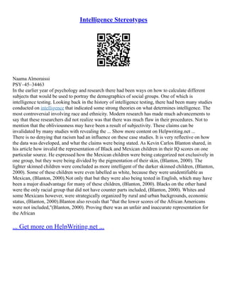 Intelligence Stereotypes
Naama Almoraissi
PSY–45–34463
In the earlier year of psychology and research there had been ways on how to calculate different
subjects that would be used to portray the demographics of social groups. One of which is
intelligence testing. Looking back in the history of intelligence testing, there had been many studies
conducted on intelligence that indicated some strong theories on what determines intelligence. The
most controversial involving race and ethnicity. Modern research has made much advancements to
say that these researchers did not realize was that there was much flaw in their procedures. Not to
mention that the obliviousness may have been a result of subjectivity. These claims can be
invalidated by many studies with revealing the ... Show more content on Helpwriting.net ...
There is no denying that racism had an influence on these case studies. It is very reflective on how
the data was developed, and what the claims were being stated. As Kevin Carlos Blanton shared, in
his article how invalid the representation of Black and Mexican children in their IQ scores on one
particular source. He expressed how the Mexican children were being categorized not exclusively in
one group, but they were being divided by the pigmentation of their skin, (Blanton, 2000). The
lighter skinned children were concluded as more intelligent of the darker skinned children, (Blanton,
2000). Some of these children were even labelled as white, because they were unidentifiable as
Mexican, (Blanton, 2000).Not only that but they were also being tested in English, which may have
been a major disadvantage for many of these children, (Blanton, 2000). Blacks on the other hand
were the only racial group that did not have counter parts included, (Blanton, 2000). Whites and
some Mexicans however, were strategically organized by rural and urban backgrounds, economic
status, (Blanton, 2000).Blanton also reveals that "that the lower scores of the African Americans
were not included,"(Blanton, 2000). Proving there was an unfair and inaccurate representation for
the African
... Get more on HelpWriting.net ...
 