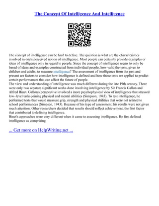 The Concept Of Intelligence And Intelligence
The concept of intelligence can be hard to define. The question is what are the characteristics
involved in one's perceived notion of intelligence. Most people can certainly provide examples or
ideas of intelligence only in regard to people. Since the concept of intelligence seems to only be
based of ideas and examples constructed from individual people, how valid the tests, given to
children and adults, to measure intelligence? The assessment of intelligence from the past and
present are factors to consider how intelligence is defined and how those tests are applied to predict
certain performances that can affect the future of people.
The view and understanding of intelligence was much different during the late 19th century. There
were only two separate significant works done involving intelligence by Sir Francis Gallon and
Alfred Binet. Gallon's perspective involved a more psychophysical view of intelligence that stressed
low–level tasks joining physical and mental abilities (Simpson, 1943). To test intelligence, he
performed tests that would measure grip, strength and physical abilities that were not related to
school performances (Simpson, 1943). Because of his type of assessment, his results were not given
much attention. Other researchers decided that results should reflect achievement, the first factor
that contributed to defining intelligence.
Binet's approaches were very different when it came to assessing intelligence. He first defined
intelligence as comprising
... Get more on HelpWriting.net ...
 