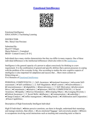 Emotional Intelligence
Emotional Intelligence
EDUCATION 2: Facilitating Learning
INSTRUCTOR:
Mrs. Sheryl Ann Perciano
Submitted By:
Hazel P. Villegas
Maria Dolores L. Comighod
BEED– Content Course [ II–D ]
Individuals have many similar characteristics but they too differ in many respects. One of these
individual differences is the intellectual differences which also refers to the intelligence.
Intelligence is the general capacity of a person to adjust consciously his thinking to a new
requirement. It is the combination of general and specific abilities that a person possesses in coping
with the problem of his everyday living. Also according to studies the non–cognitive aspects of
intelligence is also important for adaptation and success that ... Show more content on
Helpwriting.net ...
Five Domains of Emotional Intelligence
PERSONAL COMPETENCES | | 1. Self–Awareness | ●Emotional Awareness | | ●Accurate Self–
assessment | | ● Self–confidence | | | 2. Self–Regulation | ●Self–control | | ●Trustworthiness | |
●Conscientiousness | | ●Adaptability | | ●Innovativeness | | | 3. Self–Motivation | ●Achievement
Drive | | ●Commitment | | ●Initiative | | ●Optimism | SOCIAL COMPETENCES | | 4. Social
Awareness | ●Empathy | | ●Service Orientation | | ●Developing Others | | ●Leveraging Diversity | |
●Political Awareness | | | 5. Social Skills | ●Influence | | ●Communication | | ●Leadership | |
●Change Catalyst | | ●Conflict management | | ●Building bonds | | ●Collaboration and Cooperation |
| ●Team Capabilities |
Description of High Emotionally Intelligent Individual
High EI Individual | | ●Better perceive emotions, use them in thought, understand their meanings,
and manage emotions, than others. | | ●Less emotional 'baggage ' and conversely people | | ●Drawn
to occupations involving social interactions such as teaching and counseling more so than to
 