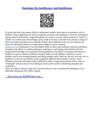 Questions On Intelligence And Intelligence
Everyone has their own unique ability to understand complex ideas and use reasoning to solve a
problem. These capabilities are what we typically associate with intelligence. However, intelligence
cannot easily be defined by a single IQ number on a scale or even by saying someone is "smart" or
"dumb" in a certain area of knowledge such as math or science. Each and every person is unique in
their own respect and there are a multitude of facets that contribute to the way we measure and
assess an individual's abilities to understand or adapt to a given situation.
Intelligence is a combination of an individual's ability to learn, pose problems, and solve problems.
Learning is the ability to combine education, experiences, and training and transform that into
background knowledge to be used later. Posing problems is the ability to recognize that there is a
problem in a given situation. Problem solving includes not only finding a solution to a given
problem, but by also forming products and doing complex tasks. However, the way one may solve a
problem or overcome an obstacle can be completely different from another's solution. These
differences between individuals make it difficult to make a single measurement of how smart or
"intelligent" someone may be, but intelligence tests can be useful to identifying strengths and
weaknesses.
Since very early in history, many have strived to devise a way to measure the intelligence of an
individual. During the late 1800's, English
... Get more on HelpWriting.net ...
 