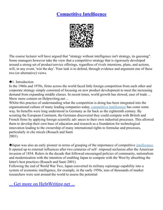 Competitive Intelligence
The course lecturer will have argued that "strategy without intelligence isn't strategy, its guessing".
Some managers however take the view that a competitive strategy that is rigorously developed
around a strong set of product/service offerings, regardless of rivals intentions, plans, and actions,
will, in any event, 'win the day'. Your task is to defend, through evidence and argument one of these
two (or alternative) views.
1. Introduction
In the 1960s and 1970s, firms across the world faced little foreign competition from each other and
corporate strategy simply consisted of focusing on new product development to meet the increasing
demand from expanding middle classes. In recent times, world growth has slowed, ease of trade ...
Show more content on Helpwriting.net ...
Whilst this practice of understanding what the competition is doing has been integrated into the
organisational culture of many leading companies today, competitive intelligence has come some
way. Its benefits were long understood in Germany as far back as the eighteenth century. By
scouting the European Continent, the Germans discovered they could compete with British and
French firms by applying foreign scientific adv ances to their own industrial processes. This allowed
them to develop their own base of education and research as a foundation for technological
innovation leading to the ownership of many international rights to formulae and processes,
particularly in che micals (Rouach and Santi
2001).
Japan was also an early pioneer in terms of grasping of the importance of competitive intelligence.
It opened up to external influences after two centuries of self –imposed seclusion after the American
invasion of 1854. Rulers in the decade that followed encouraged policies of community, nationalism
and modernisation with the intention of enabling Japan to compete with the West by absorbing the
latter's best practices (Rouach and Santi 2001).
Following the end of World War Two, Japan converted its military espionage capability into a
system of economic intelligence, for example, in the early 1950s, tens of thousands of market
researchers were sent around the world to assess the potential
... Get more on HelpWriting.net ...
 