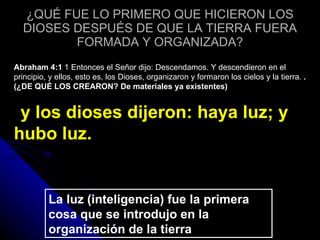 ¿QUÉ FUE LO PRIMERO QUE HICIERON LOS DIOSES DESPUÉS DE QUE LA TIERRA FUERA FORMADA Y ORGANIZADA? Abraham 4:1  1 Entonces el Señor dijo: Descendamos. Y descendieron en el principio, y ellos, esto es, los Dioses, organizaron y formaron los cielos y la tierra.  .  (¿DE QUÉ LOS CREARON? De materiales ya existentes)      y los dioses dijeron: haya luz; y hubo luz. La luz (inteligencia) fue la primera cosa que se introdujo en la organización de la tierra 