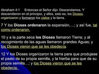 Abraham 4:1  Entonces el Señor dijo: Descendamos. Y descendieron en el principio, y ellos, esto es, los  Dioses ,  organizaron  y  formaron  los  cielos  y la tierra. 7 Y los  Dioses ordenaron  la expansión,…; y así fue,  tal como ordenaron. 10 y a la parte seca  los Dioses  llamaron Tierra; y al recogimiento de las aguas llamaron grandes Aguas; y  los Dioses vieron que se les obedecía . 12 Y los Dioses organizaron la tierra para que produjese el pasto de su propia semilla, y la hierba para que de su propia semilla…; y  los Dioses vieron que se les obedecía.  