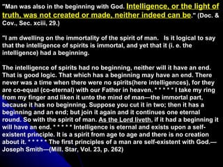 &quot;Man was also in the beginning with God.  Intelligence, or the light of truth, was not created or made, neither indeed can be .&quot; (Doc. & Cov., Sec. xciii, 29.) &quot;I am dwelling on the immortality of the spirit of man.  Is it logical to say that the intelligence of spirits is immortal, and yet that it (i. e. the intelligence) had a beginning.  The intelligence of spirits had no beginning, neither will it have an end. That is good logic. That which has a beginning may have an end. There never was a time when there were no spirits(here intelligences), for they are co-equal (co-eternal) with our Father in heaven. * * * * * I take my ring from my finger and liken it unto the mind of man—the immortal part, because it has no beginning. Suppose you cut it in two; then it has a beginning and an end; but join it again and it continues one eternal round. So with the spirit of man.  As the Lord liveth , if it had a beginning it will have an end. * * * * * Intelligence is eternal and exists upon a self-existent principle. It is a spirit from age to age and there is no creation about it. * * * * * The first principles of a man are self-existent with God.—Joseph Smith—(Mill. Star, Vol. 23, p. 262) 