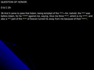 QUESTION OF HONOR: D & C 29: 36 And it came to pass that Adam, being tempted of the  a devil —for, behold, the  b devil  was before Adam, for he  c rebelled  against me, saying, Give me thine  d honor , which is my  e power ; and also a  f third  part of the  g hosts  of heaven turned he away from me because of their  h agency ;  